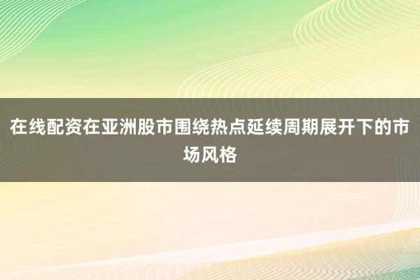 在线配资在亚洲股市围绕热点延续周期展开下的市场风格