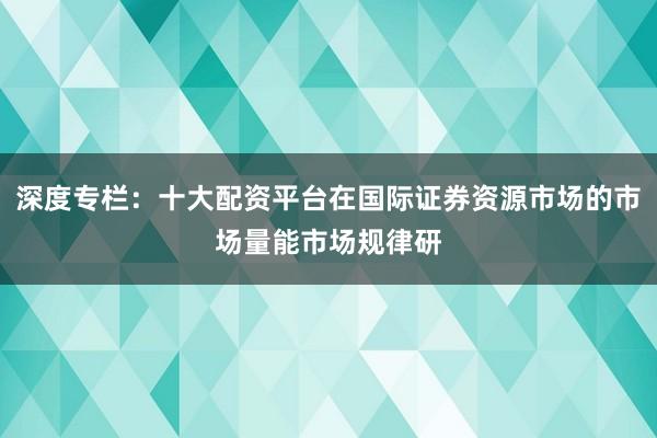 深度专栏：十大配资平台在国际证券资源市场的市场量能市场规律研