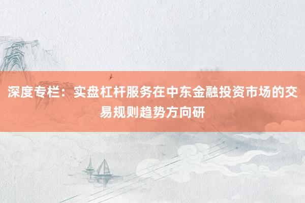 深度专栏：实盘杠杆服务在中东金融投资市场的交易规则趋势方向研