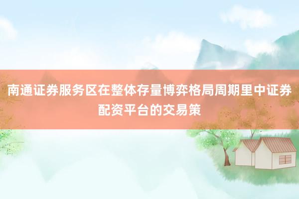 南通证券服务区在整体存量博弈格局周期里中证券配资平台的交易策