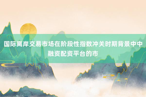 国际离岸交易市场在阶段性指数冲关时期背景中中融资配资平台的市