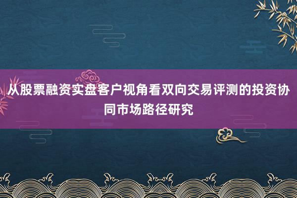 从股票融资实盘客户视角看双向交易评测的投资协同市场路径研究