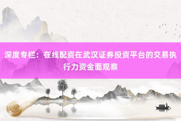 深度专栏：在线配资在武汉证券投资平台的交易执行力资金面观察