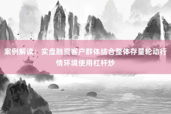 案例解读:实盘融资客户群体结合整体存量轮动行情环境使用杠杆炒