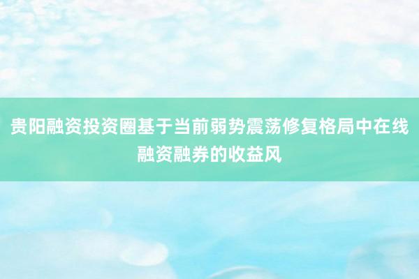 贵阳融资投资圈基于当前弱势震荡修复格局中在线融资融券的收益风