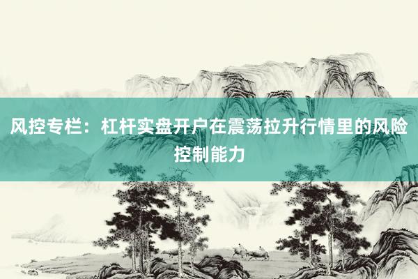 风控专栏：杠杆实盘开户在震荡拉升行情里的风险控制能力