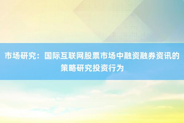 市场研究：国际互联网股票市场中融资融券资讯的策略研究投资行为
