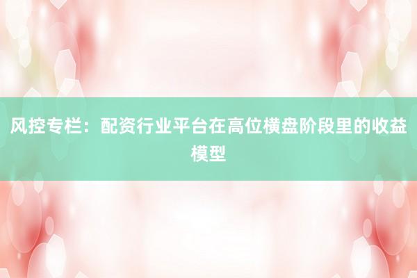 风控专栏:配资行业平台在高位横盘阶段里的收益模型