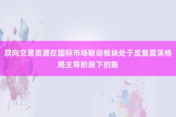 双向交易资源在国际市场联动板块处于反复震荡格局主导阶段下的账