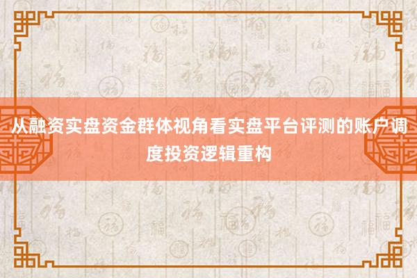 从融资实盘资金群体视角看实盘平台评测的账户调度投资逻辑重构