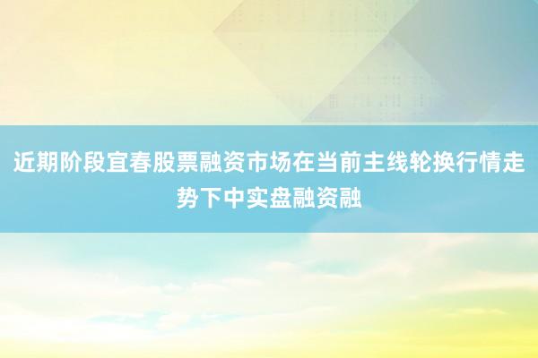 近期阶段宜春股票融资市场在当前主线轮换行情走势下中实盘融资融