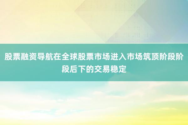 股票融资导航在全球股票市场进入市场筑顶阶段阶段后下的交易稳定