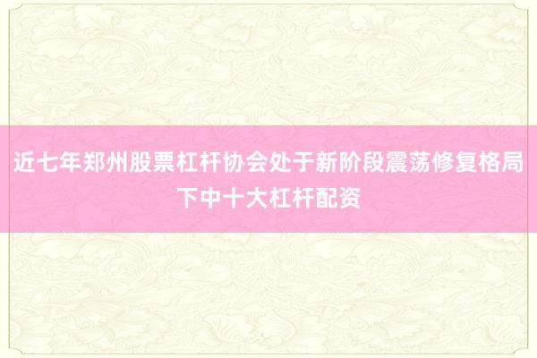 近七年郑州股票杠杆协会处于新阶段震荡修复格局下中十大杠杆配资