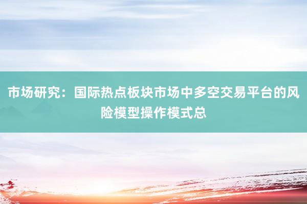 市场研究：国际热点板块市场中多空交易平台的风险模型操作模式总