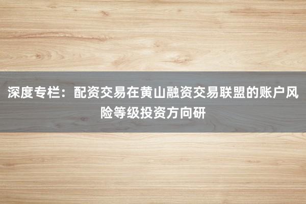 深度专栏：配资交易在黄山融资交易联盟的账户风险等级投资方向研