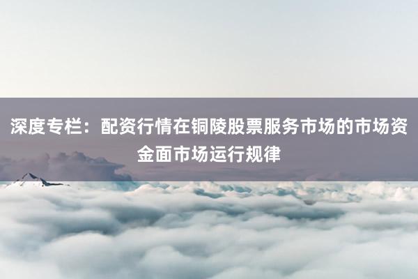 深度专栏：配资行情在铜陵股票服务市场的市场资金面市场运行规律