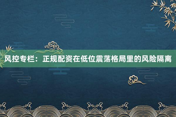 风控专栏：正规配资在低位震荡格局里的风险隔离
