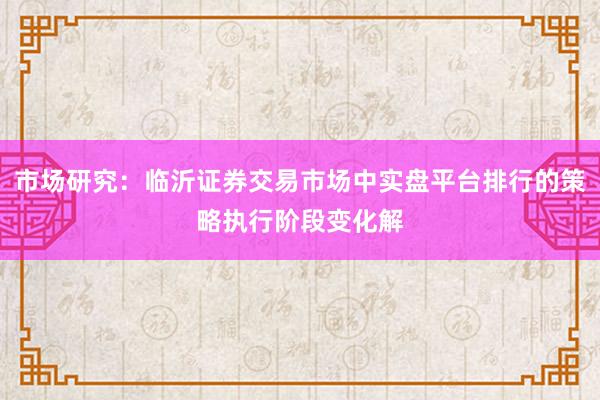 市场研究：临沂证券交易市场中实盘平台排行的策略执行阶段变化解