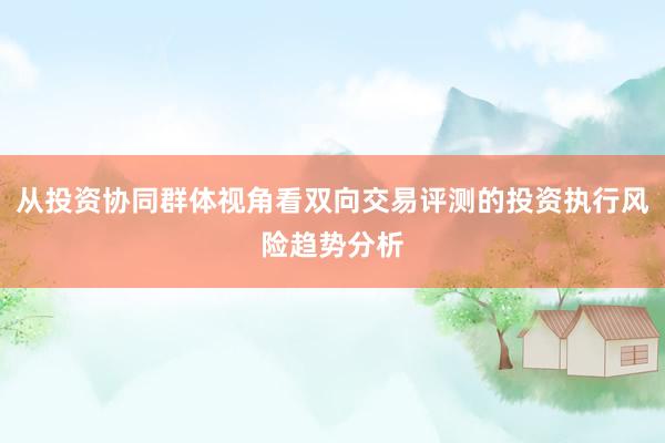从投资协同群体视角看双向交易评测的投资执行风险趋势分析