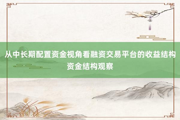 从中长期配置资金视角看融资交易平台的收益结构资金结构观察
