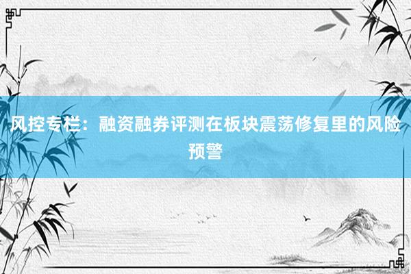 风控专栏：融资融券评测在板块震荡修复里的风险预警