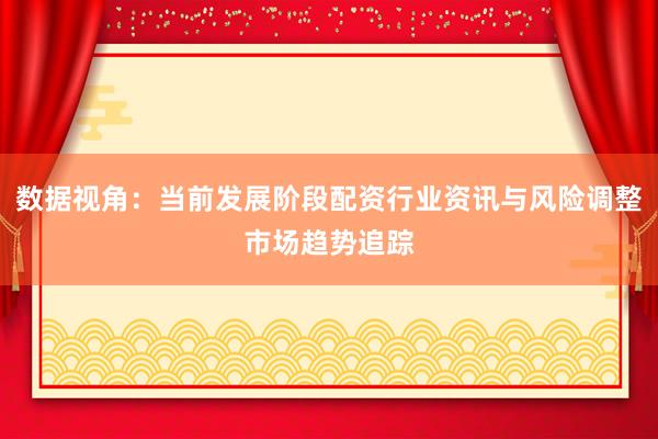 数据视角：当前发展阶段配资行业资讯与风险调整市场趋势追踪