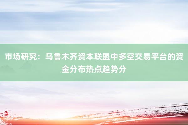 市场研究：乌鲁木齐资本联盟中多空交易平台的资金分布热点趋势分