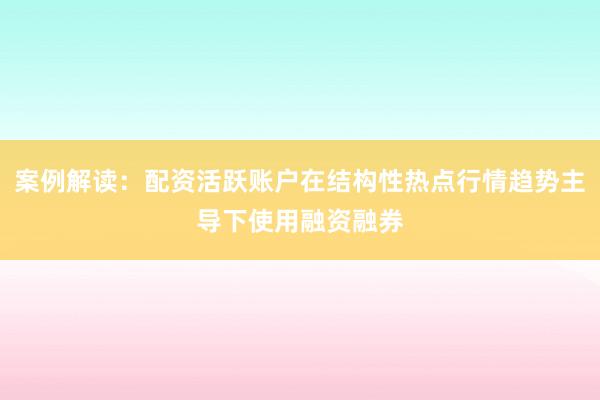 案例解读：配资活跃账户在结构性热点行情趋势主导下使用融资融券