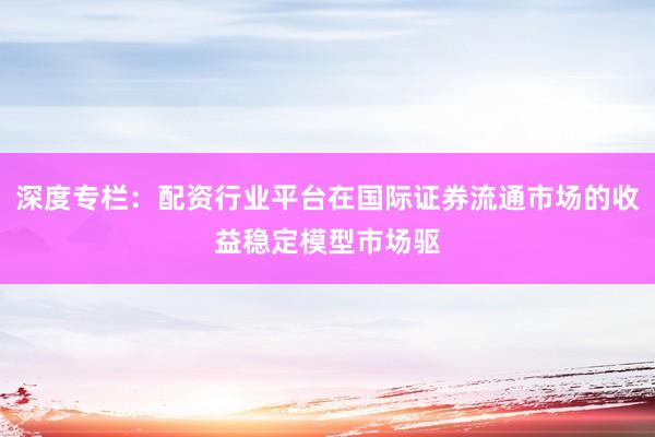 深度专栏：配资行业平台在国际证券流通市场的收益稳定模型市场驱