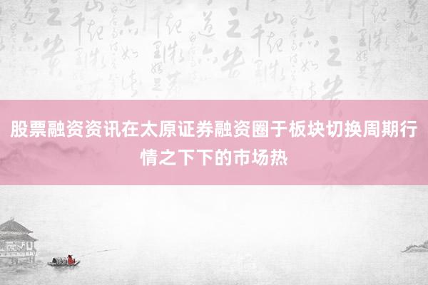 股票融资资讯在太原证券融资圈于板块切换周期行情之下下的市场热