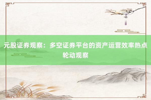 元股证券观察:多空证券平台的资产运营效率热点轮动观察