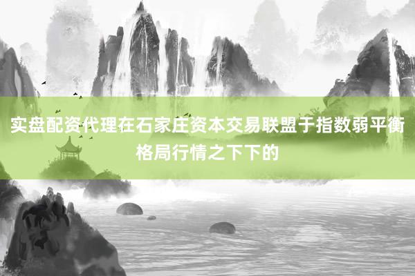 实盘配资代理在石家庄资本交易联盟于指数弱平衡格局行情之下下的