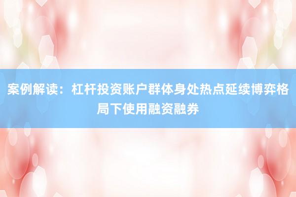 案例解读：杠杆投资账户群体身处热点延续博弈格局下使用融资融券