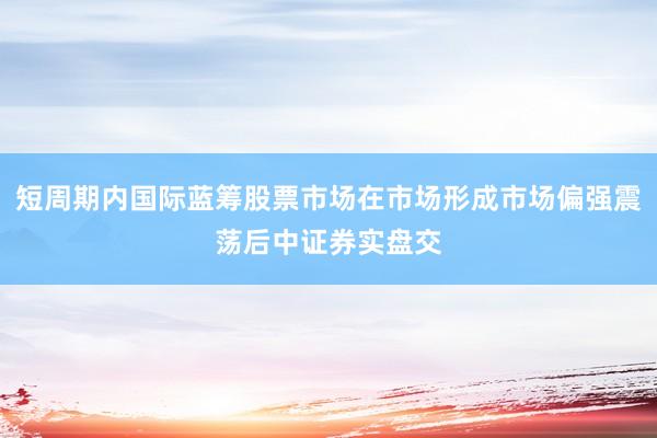 短周期内国际蓝筹股票市场在市场形成市场偏强震荡后中证券实盘交