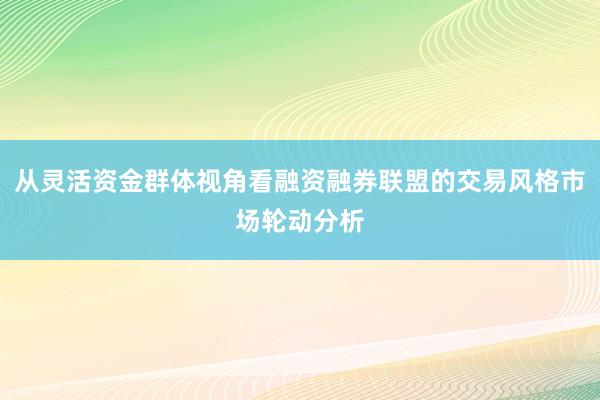 从灵活资金群体视角看融资融券联盟的交易风格市场轮动分析