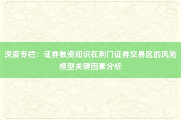 深度专栏：证券融资知识在荆门证券交易区的风险模型关键因素分析