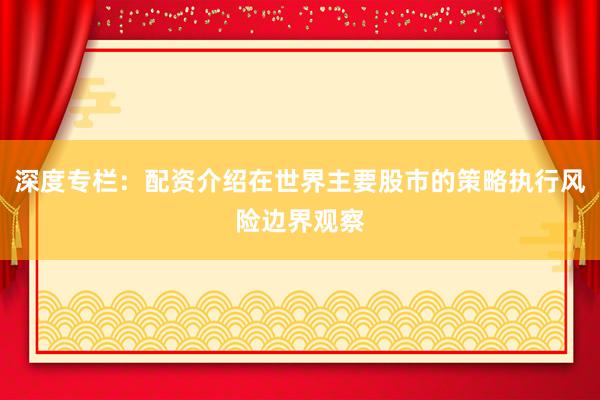 深度专栏：配资介绍在世界主要股市的策略执行风险边界观察