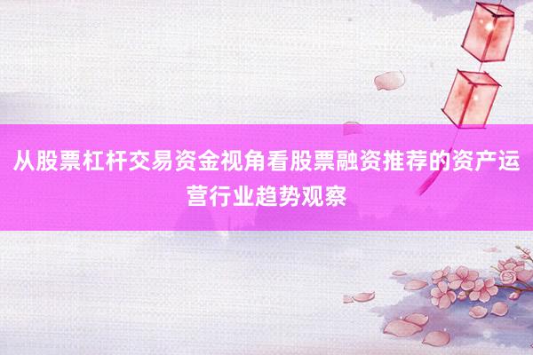 从股票杠杆交易资金视角看股票融资推荐的资产运营行业趋势观察