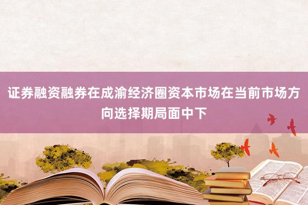 证券融资融券在成渝经济圈资本市场在当前市场方向选择期局面中下