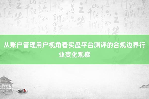 从账户管理用户视角看实盘平台测评的合规边界行业变化观察