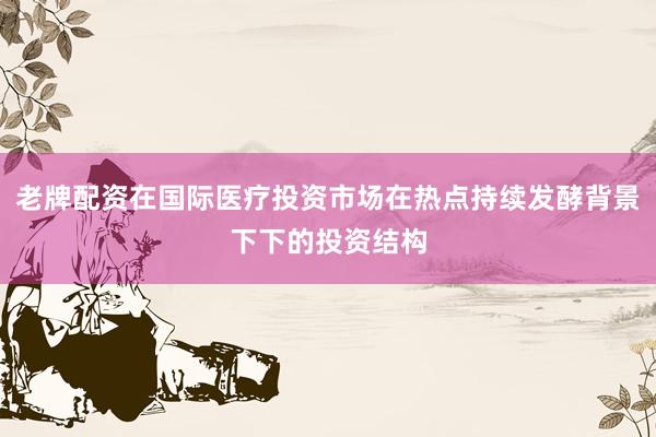 老牌配资在国际医疗投资市场在热点持续发酵背景下下的投资结构