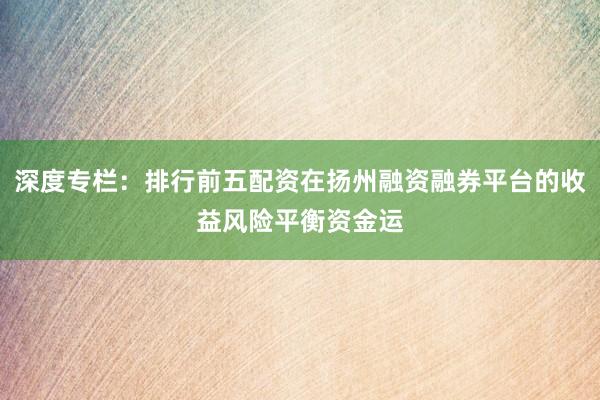 深度专栏：排行前五配资在扬州融资融券平台的收益风险平衡资金运
