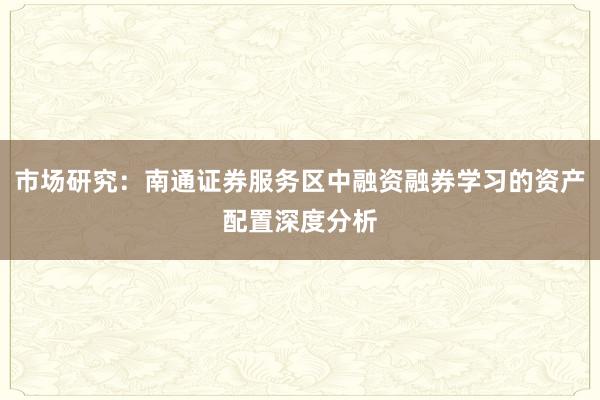市场研究：南通证券服务区中融资融券学习的资产配置深度分析