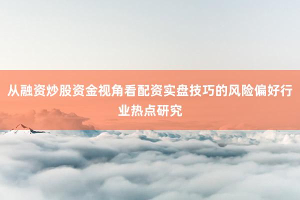 从融资炒股资金视角看配资实盘技巧的风险偏好行业热点研究