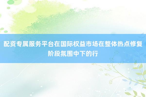 配资专属服务平台在国际权益市场在整体热点修复阶段氛围中下的行