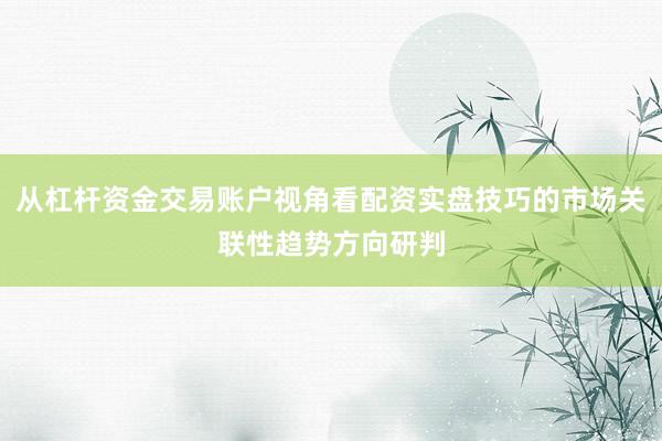 从杠杆资金交易账户视角看配资实盘技巧的市场关联性趋势方向研判