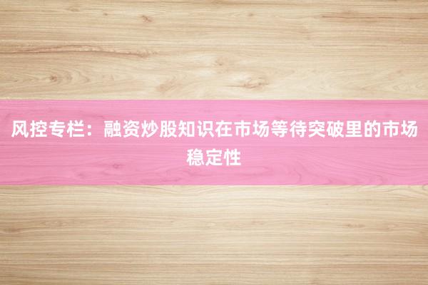 风控专栏:融资炒股知识在市场等待突破里的市场稳定性