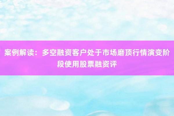 案例解读：多空融资客户处于市场磨顶行情演变阶段使用股票融资评