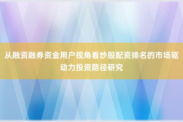 从融资融券资金用户视角看炒股配资排名的市场驱动力投资路径研究