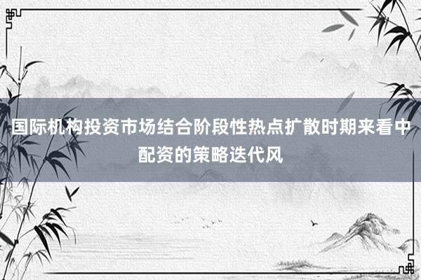 国际机构投资市场结合阶段性热点扩散时期来看中配资的策略迭代风